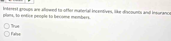 Interest groups are allowed to offer material incentives, like discounts and insurance
plans, to entice people to become members.
True
False