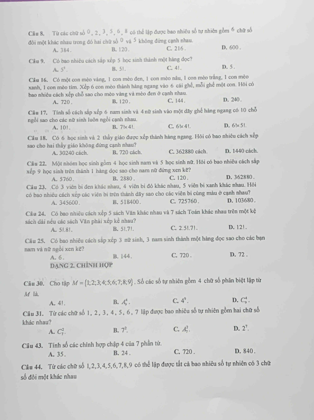 Từ các chữ số 0, 2, 3, 5, 6, 8 có thể lập được bao nhiêu số tự nhiên gồm 6 chữ số
đôi một khác nhau trong đó hai chữ số 0 và 5 không đứng cạnh nhau.
A. 384. B. 120 . C. 216 . D. 600 .
Câu 9. Có bao nhiêu cách sắp xếp 5 học sinh thành một hàng đọc?
A. 5^5. B. 51. C. 41 . D. 5 .
Câu 16. Có một con mèo vàng, 1 con mèo đen, 1 con mèo nâu, 1 con mèo trắng, 1 con mèo
xanh, 1 con mèo tím. Xếp 6 con mèo thành hàng ngang vào 6 cái ghế, mỗi ghế một con. Hỏi có
bao nhiêu cách xếp chỗ sao cho mèo vàng và mèo đen ở cạnh nhau.
A. 720 . B. 120 . C. 144 .
D. 240 .
Câu 17. Tính số cách sắp xếp 6 nam sinh và 4 nữ sinh vào một dãy ghế hàng ngang có 10 chỗ
ngồi sao cho các nữ sinh luôn ngồi cạnh nhau.
D.
A. 10! . B. 7!* 4!. C. 6!* 4!. 6!* 5!.
Câu 18. Có 6 học sinh và 2 thầy giáo được xếp thành hàng ngang. Hỏi có bao nhiêu cách xếp
sao cho hai thầy giáo không đứng cạnh nhau?
A. 30240 cách. B. 720 cách. C. 362880 cách. D. 1440 cách.
Câu 22. Một nhóm học sinh gồm 4 học sinh nam và 5 học sinh nữ. Hỏi có bao nhiêu cách sắp
xếp 9 học sinh trên thành 1 hàng dọc sao cho nam nữ đứng xen kẽ?
A. 5760. B. 2880 . C. 120 . D. 362880 .
Câu 23. Có 3 viên bi đen khác nhau, 4 viên bi đỏ khác nhau, 5 viên bi xanh khác nhau. Hỏi
có bao nhiêu cách xếp các viên bi trên thành dãy sao cho các viên bi cùng màu ở cạnh nhau?
A. 345600. B. 518400. C. 725760 . D. 103680 .
Câu 24. Có bao nhiêu cách xếp 5 sách Văn khác nhau và 7 sách Toán khác nhau trên một kệ
sách dài nếu các sách Văn phải xếp kề nhau?
A. 5!.8!. B. 5!.7!. C. 2.5!.71. D. 12!.
Câu 25. Có bao nhiêu cách sắp xếp 3 nữ sinh, 3 nam sinh thành một hàng dọc sao cho các bạn
nam và nữ ngồi xen kẽ?
A. 6 . B. 144. C. 720 . D. 72 .
DẠNG 2. CHÌNH Hợp
Câu 30. Cho tập M= 1;2;3;4;5;6;7;8;9. Số các số tự nhiên gồm 4 chữ số phân biệt lập từ
M là.
C. 4^9.
A. 4!. B. A_9^(4. D. C_9^4.
Câu 31. Từ các chữ số 1, 2, 3, 4, 5, 6, 7 lập được bao nhiêu số tự nhiên gồm hai chữ số
khác nhau?
A. C_7^2.
B. 7^2). C. A_7^(2. D. 2^7).
Câu 43. Tính số các chỉnh hợp chập 4 của 7 phần tử.
A. 35. B. 24 . C. 720 . D. 840 .
Câu 44. Từ các chữ số 1,2,3,4,5,6,7,8,9 có thể lập được tất cả bao nhiêu số tự nhiên có 3 chữ
số đôi một khác nhau