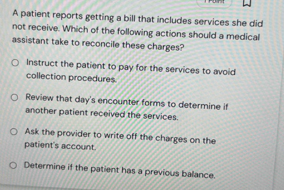 Point
A patient reports getting a bill that includes services she did
not receive. Which of the following actions should a medical
assistant take to reconcile these charges?
Instruct the patient to pay for the services to avoid
collection procedures.
Review that day's encounter forms to determine if
another patient received the services.
Ask the provider to write off the charges on the
patient's account.
Determine if the patient has a previous balance.