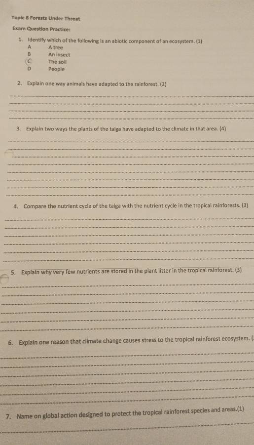 Topic 8 Forests Under Threat
Exam Question Practice:
1. Identify which of the following is an abiotic component of an ecosystem. (1)
A tree
B An insect
C) The soil
D People
2. Explain one way animals have adapted to the rainforest. (2)
_
_
_
_
3. Explain two ways the plants of the taiga have adapted to the climate in that area. (4)
_
_
_
_
_
_
_
_
4. Compare the nutrient cycle of the taiga with the nutrient cycle in the tropical rainforests. (3)
_
_
_
_
_
_
5. Explain why very few nutrients are stored in the plant litter in the tropical rainforest. (3)
_
_
_
_
_
_
6. Explain one reason that climate change causes stress to the tropical rainforest ecosystem. (
_
_
_
_
_
_
_
7. Name on global action designed to protect the tropical rainforest species and areas.(1)