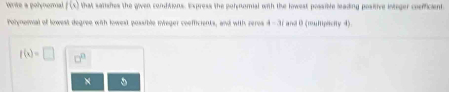 Write a polynomial f(x) that satisfies the given conditions. Express the polynomial with the lowest possible leading positive integer coefficient 
Polynomial of lowest degree with lowest possible integer coefficients, and with zeros 4-3i and 0 (multiplicity 4).
f(x)=□ □^(□)