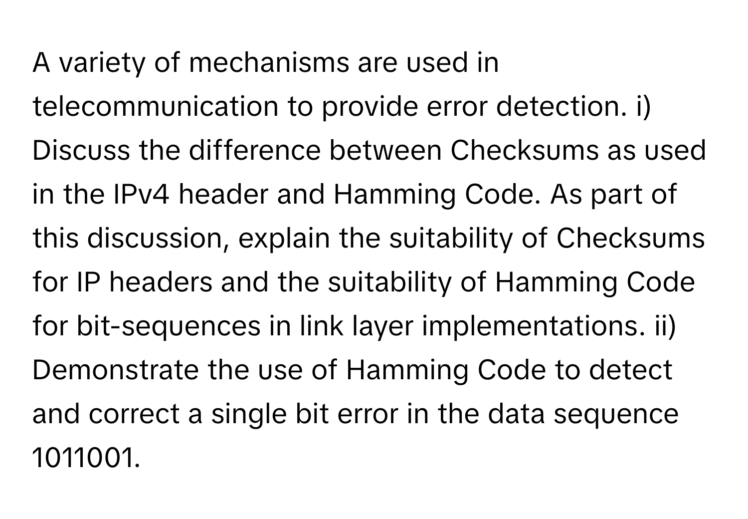 A variety of mechanisms are used in telecommunication to provide error detection. i) Discuss the difference between Checksums as used in the IPv4 header and Hamming Code. As part of this discussion, explain the suitability of Checksums for IP headers and the suitability of Hamming Code for bit-sequences in link layer implementations. ii) Demonstrate the use of Hamming Code to detect and correct a single bit error in the data sequence 1011001.