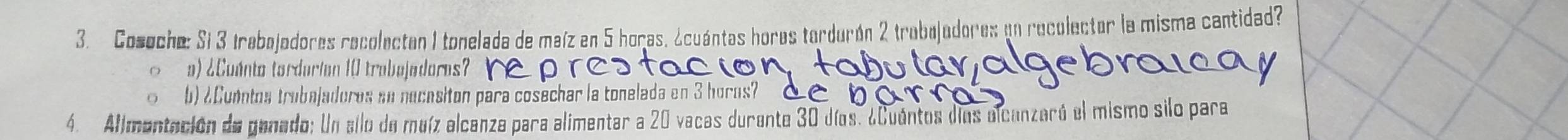 Cosoche: Si 3 trabojadores recolectan 1 tonelada de maíz en 5 horas, ¿cuántas hores tardurón 2 trabejadores en recolector la misma cantidad? 
a) ¿Cuánto torderian 10 trabejadores? 
b) ¿Conntos trubajadoros an necesiton para cosechar la tonelada en 3 horos? 
4. Alimentación de ganado: Un allo de maíz alcanza para alimentar a 20 vacas durente 30 días. ¿Cuentos díos alcanzaró el mismo silo para