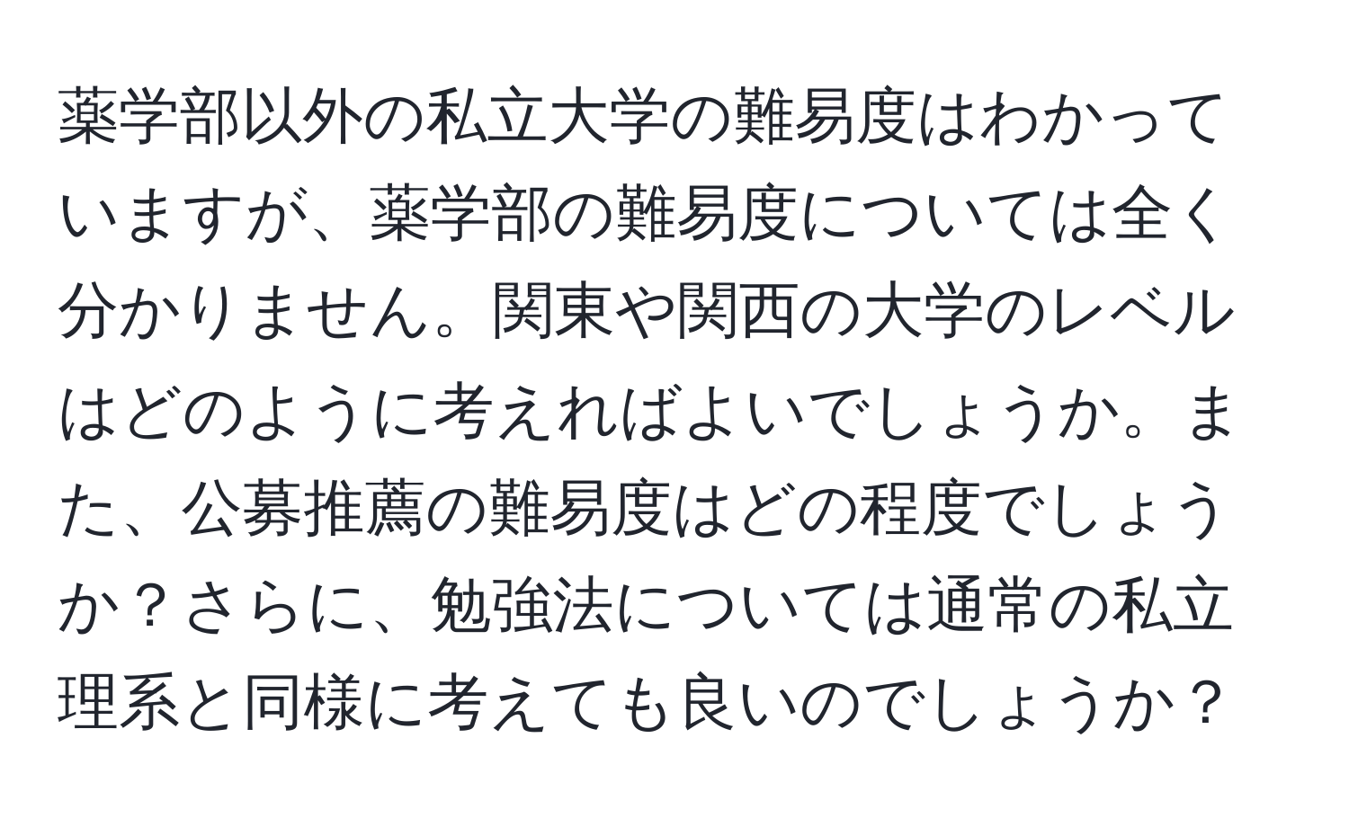 薬学部以外の私立大学の難易度はわかっていますが、薬学部の難易度については全く分かりません。関東や関西の大学のレベルはどのように考えればよいでしょうか。また、公募推薦の難易度はどの程度でしょうか？さらに、勉強法については通常の私立理系と同様に考えても良いのでしょうか？