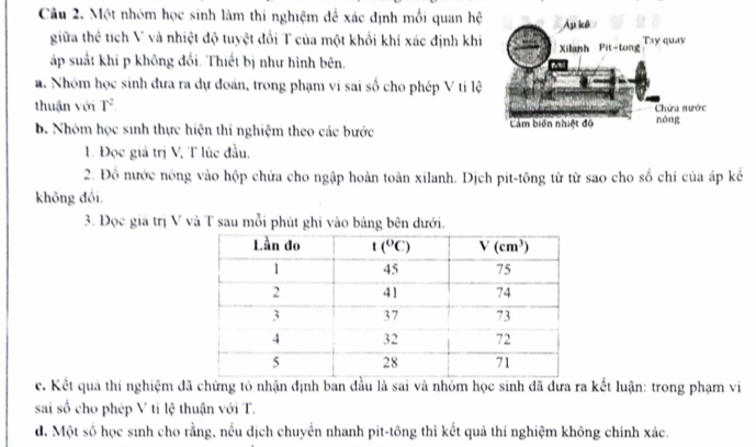 Một nhóm học sinh làm thi nghiệm để xác dịnh mối quan hệ
giữa thể tích V và nhiệt độ tuyệt đổi T của một khổi khí xác định khi
áp suất khí p không đổi. Thiết bị như hình bên. 
a. Nhóm học sinh đưa ra dự đoán, trong phạm vi sai số cho phép V ti lệ
thuận với T^2.
b. Nhóm học sinh thực hiện thí nghiệm theo các bước 
1. Đọc giá trị V, T lúc đầu.
2. Đồ nước nóng vào hộp chứa cho ngập hoàn toàn xilanh. Dịch pit-tông từ từ sao cho số chỉ của áp kể
không đồi.
3. Đọc giá trị V và T sau mỗi phút ghi vào bảng bên dưới.
c. Kết quả thí nghiệm đã chứng tỏ nhận định ban đầu là sai và nhóm học sinh dã dưa ra kết luận: trong phạm vi
sai số cho phép V tỉ lệ thuận với T.
d. Một số học sinh cho rằng, nếu dịch chuyển nhanh pit-tông thì kết quả thí nghiệm không chính xác.