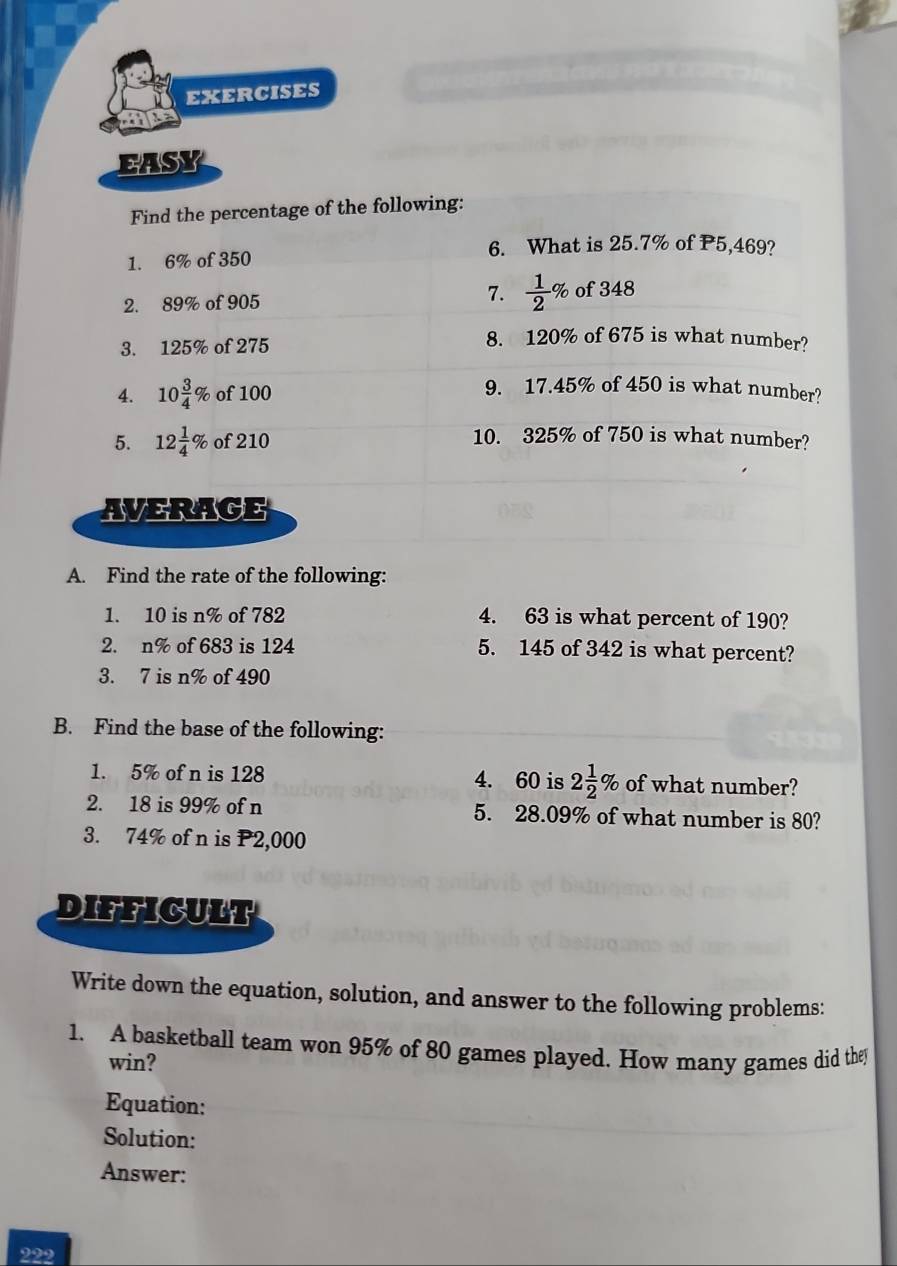 EXERCISES 
EASY 
Find the percentage of the following: 
6. What is 25.7% of P5,469? 
1. 6% of 350
7. 
2. 89% of 905  1/2 % of 348
3. 125% of 275
8. 120% of 675 is what number? 
4. 10 3/4 % of 100
9. 17.45% of 450 is what number? 
5. 12 1/4 % of 210
10. 325% of 750 is what number? 
AVERACE 
A. Find the rate of the following: 
1. 10 is n% of 782 4. 63 is what percent of 190? 
2. n% of 683 is 124 5. 145 of 342 is what percent? 
3. 7 is n% of 490
B. Find the base of the following: 
1. 5% of n is 128 4. 60 is 2 1/2 % of what number? 
2. 18 is 99% of n 5. 28.09% of what number is 80? 
3. 74% of n is P2,000
DIFFICULT 
Write down the equation, solution, and answer to the following problems: 
1. A basketball team won 95% of 80 games played. How many games did they 
win? 
Equation: 
Solution: 
Answer: 
222