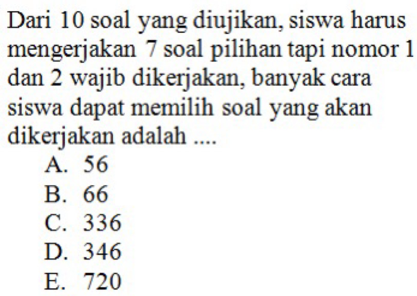 Dari 10 soal yang diujikan, siswa harus
mengerjakan 7 soal pilihan tapi nomor 1
dan 2 wajib dikerjakan, banyak cara
siswa dapat memilih soal yang akan
dikerjakan adalah ....
A. 56
B. 66
C. 336
D. 346
E. 720