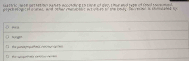 Gastric juice secretion varies according to time of day, time and type of food consumed,
psychological states, and other metabolic activities of the body. Secretion is stimulated by:
_
_
thirst.
hunger.
_
the parasympathetic nerious system .
the sympathetic nervous system.