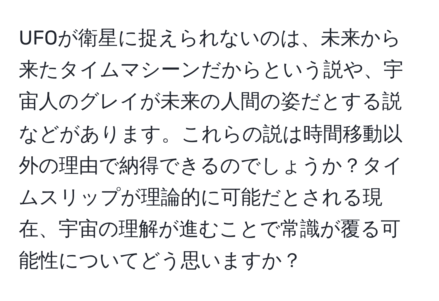 UFOが衛星に捉えられないのは、未来から来たタイムマシーンだからという説や、宇宙人のグレイが未来の人間の姿だとする説などがあります。これらの説は時間移動以外の理由で納得できるのでしょうか？タイムスリップが理論的に可能だとされる現在、宇宙の理解が進むことで常識が覆る可能性についてどう思いますか？