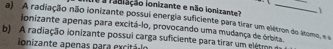 de a radiação ionizante e não ionizante?
a) A radiação não ionizante possui energia suficiente para tirar um elétron do átomo, e a
ionizante apenas para excitá-lo, provocando uma mudança de órbita.
b) A radiação ionizante possui carga suficiente para tirar um elétron d
ionizante apenas para excitá-lo