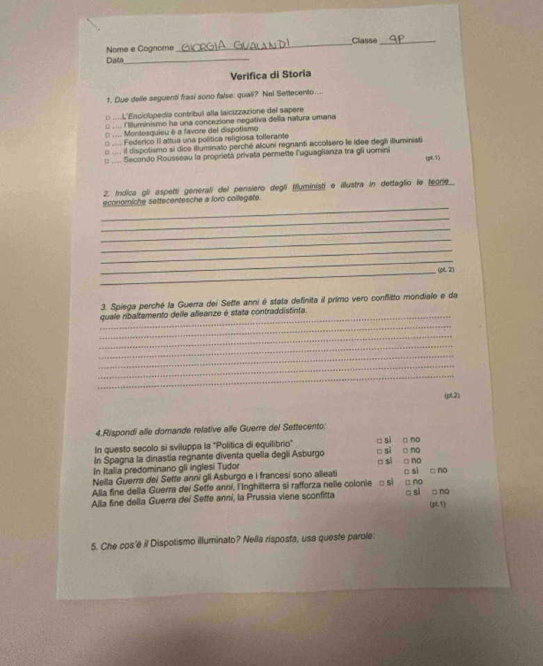 Classe_
Nome e Cognome
_
Data_
Verifica di Storia
1. Due delle seguenti frasi sono false: quali? Nel Settecento....
o .L'Enciclopedia contribul alla laicizzazione del sapere
□ .... l'Illuminismo ha una concezione negativa della natura umana
.... Montesquieu é a favore del dispotismo
□ .... Federico II attua una politica religiosa tollerante
: .... il dispotismo si dice illuminato perché alcuni regnanti accolsero le idee degli illuministi
□ .... Secondo Rousseau la proprietà privata permette l'uguaglianza tra gli uomini (pt.1)
2. Indica gli aspetti generali del pensiero degli illuministi e illustra in dettaglio le teorie
_
economiche settecentesche a loro collegate.
_
_
_
_
_
_(pt. 2)
3. Spiega perché la Guerra dei Sette anni è stata definita il primo vero conflitto mondiale e da
quale ribaltamento delle alleanze é stata contraddistinta.
_
_
_
_
_
_
(pt2)
4.Rispondi alle domande relative alle Guerre del Settecento:
In questo secolo si sviluppa la "Politica di equilibrio" □ sl no
no
In Spagna la dinastia regnante diventa quella degli Asburgo □ si □ sl □ no
In Italia predominano gli inglesi Tudor
Nella Guerra dei Sette anni gli Asburgo e i francesi sono alleati □ no
Alla fine della Guerra dei Sette anni, l'Inghilterra si rafforza nelle colonie □ si □ si □ no
Alla fine della Guerra dei Sette anní, la Prussia viene sconfitta □ si □ no
(pL5)
5. Che cos'è il Dispotismo illuminato? Nella risposta, usa queste parole: