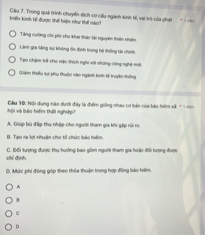 Trong quá trình chuyến dịch cơ cấu ngành kinh tế, vai trò của phát
triển kinh tế được thể hiện như thế nào? I dolm
Tăng cường chi phí cho khai thác tài nguyên thiên nhiên.
Làm gia tăng sự không ốn định trong hệ thống tài chính.
Tạo chậm trẻ cho việc thích nghi với những công nghệ mới.
Giảm thiếu sự phụ thuộc vào ngành kinh tế truyền thống.
Câu 10: Nội dung nào dưới đây là điểm giống nhau cơ bản của báo hiểm xã * 3 đểm
hội và báo hiểm thất nghiệp?
A. Giúp bù đấp thu nhập cho người tham gia khi gặp rủi ro.
B. Tạo ra lợi nhuận cho tố chức bảo hiểm.
C. Đối tượng được thụ hướng bao gồm người tham gia hoặc đối tượng được
chỉ định.
D. Mức phí đóng góp theo thỏa thuận trong hợp đồng bảo hiếm.
A
B
C
D