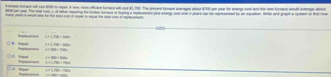 A brokan fumace will cost $300 to repair. A new, more efficient furace will cost $1,700. The present furnace averages about $700 per year for energy cost and the new furnace would average about
$500 per year. The total cost, c, of either repainng the broken furnace or buying a replacement plus energy cost over n years can be represented by an equation. Wrice and graph a system to find now
many years it would take for the total cost of repair to equal the total cost of replacement.
Replacement c=1,700+500n
B. Repair c=1.700+500n
Replacement c=300+700n
C. Repair c=300+500n
Replaceman c=1,700+700n
D. Repair c=1,700+700n
Replacement c=300+500n