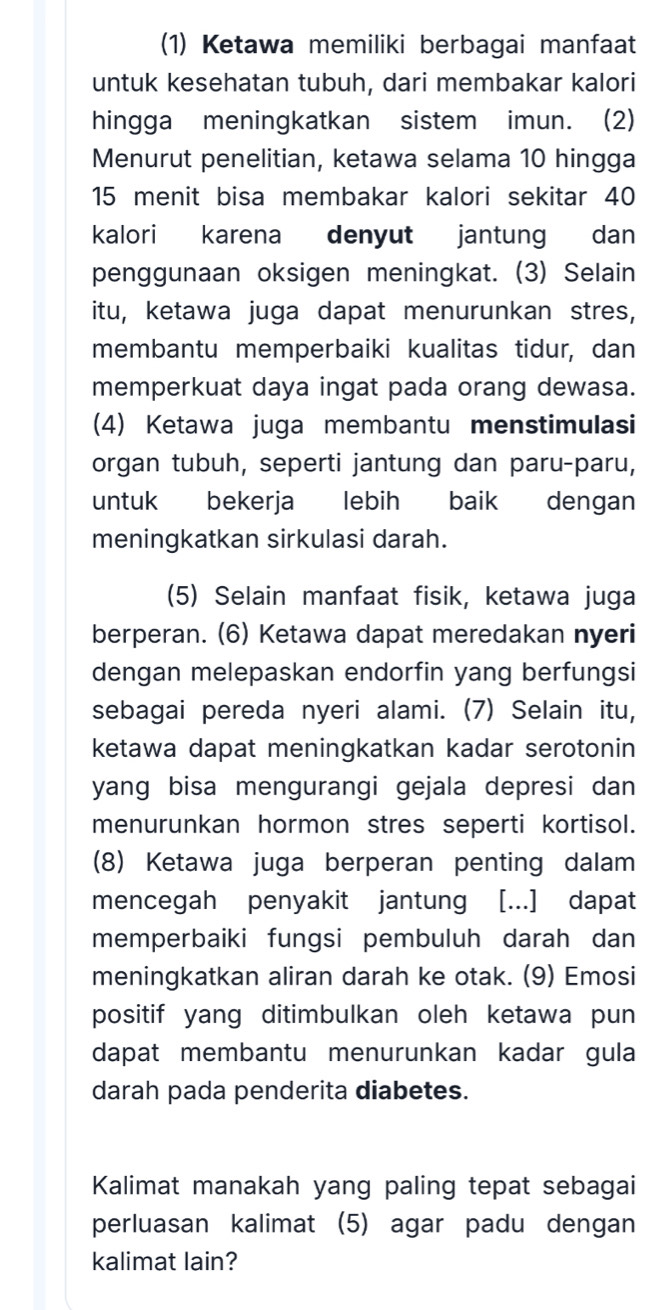 (1) Ketawa memiliki berbagai manfaat 
untuk kesehatan tubuh, dari membakar kalori 
hingga meningkatkan sistem imun. (2) 
Menurut penelitian, ketawa selama 10 hingga
15 menit bisa membakar kalori sekitar 40
kalori karena denyut jantung dan 
penggunaan oksigen meningkat. (3) Selain 
itu, ketawa juga dapat menurunkan stres, 
membantu memperbaiki kualitas tidur, dan 
memperkuat daya ingat pada orang dewasa. 
(4) Ketawa juga membantu menstimulasi 
organ tubuh, seperti jantung dan paru-paru, 
untuk bekerja lebih baik dengan 
meningkatkan sirkulasi darah. 
(5) Selain manfaat fisik, ketawa juga 
berperan. (6) Ketawa dapat meredakan nyeri 
dengan melepaskan endorfin yang berfungsi 
sebagai pereda nyeri alami. (7) Selain itu, 
ketawa dapat meningkatkan kadar serotonin 
yang bisa mengurangi gejala depresi dan 
menurunkan hormon stres seperti kortisol. 
(8) Ketawa juga berperan penting dalam 
mencegah penyakit jantung [...] dapat 
memperbaiki fungsi pembuluh darah dan 
meningkatkan aliran darah ke otak. (9) Emosi 
positif yang ditimbulkan oleh ketawa pun 
dapat membantu menurunkan kadar gula 
darah pada penderita diabetes. 
Kalimat manakah yang paling tepat sebagai 
perluasan kalimat (5) agar padu dengan 
kalimat lain?