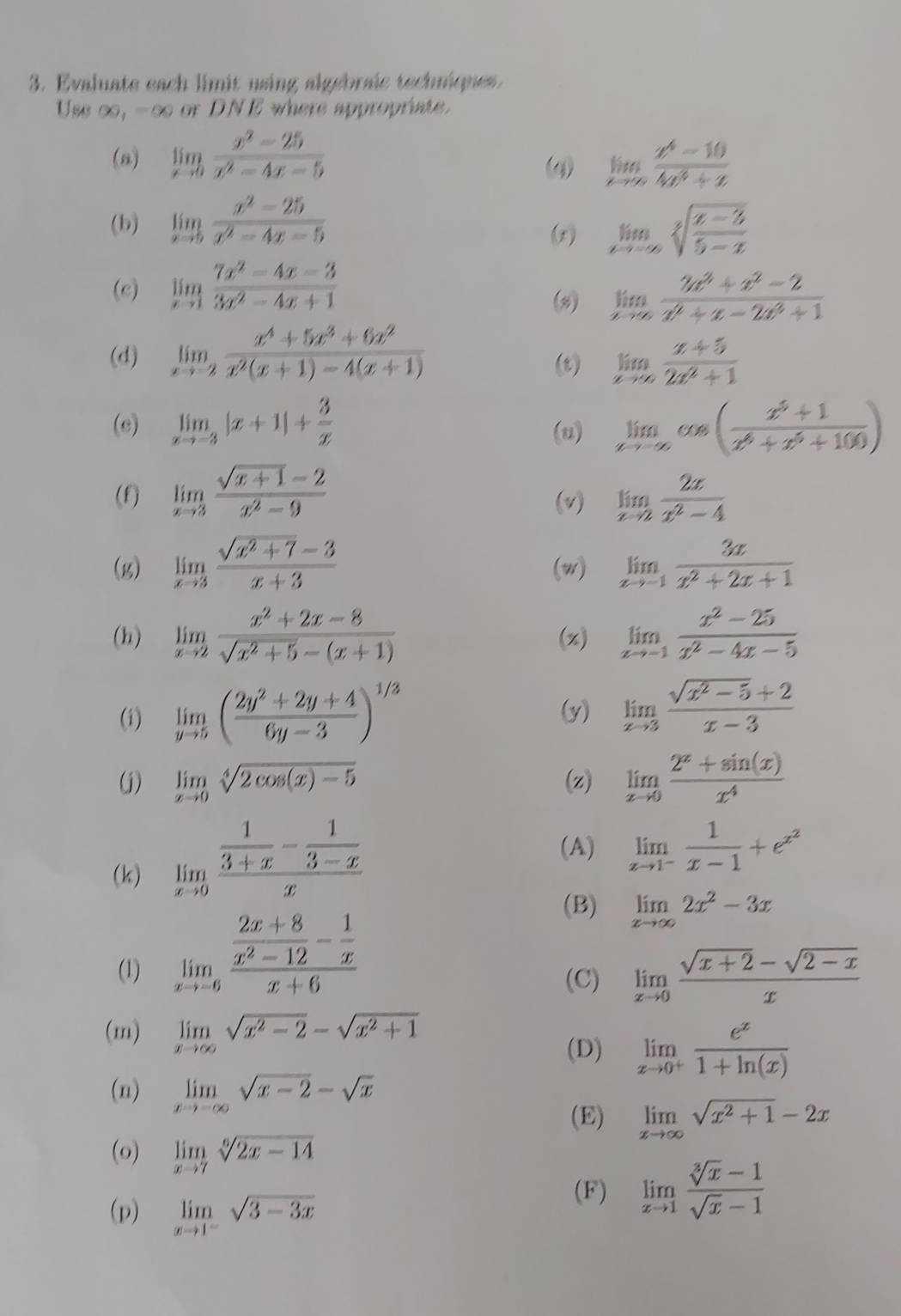 Evaluate each limit using algebraic techniques 
Use ∈fty ,-∈fty or DNE where appropriate.
(n) limlimits _xto 0 (x^2-25)/x^2-4x-5  limlimits _tto ∈fty  (x^4-10)/4x^3+x 
(q)
(b) limlimits _xto 5 (x^2-25)/x^2-4x-5  limlimits _xto -∈fty sqrt[3](frac x-3)5-x
(x)
(c) limlimits _xto 1 (7x^2-4x-3)/3x^2-4x+1 
(x) limlimits _xto ∈fty  (3x^3+x^2-2)/x^2+x-2x^3+1 
(d) limlimits _xto -2 (x^4+5x^3+6x^2)/x^2(x+1)-4(x+1)  (r) limlimits _xto ∈fty  (x+5)/2x^2+1 
(c) limlimits _xto -3|x+1|+ 3/x  (u) limlimits _xto -∈fty cos ( (x^5+1)/x^6+x^5+100 )
(f) limlimits _xto 3 (sqrt(x+1)-2)/x^2-9  (v) limlimits _xto 2 2x/x^2-4 
(g) limlimits _xto 3 (sqrt(x^2+7)-3)/x+3  (w) limlimits _xto -1 3x/x^2+2x+1 
(h) limlimits _xto 2 (x^2+2x-8)/sqrt(x^2+5)-(x+1)  (x) limlimits _xto -1 (x^2-25)/x^2-4x-5 
(i) limlimits _yto 5( (2y^2+2y+4)/6y-3 )^1/3 (y) limlimits _xto 3 (sqrt(x^2-5)+2)/x-3 
(j) limlimits _xto 0sqrt[4](2cos (x)-5) (z) limlimits _xto 0 (2^x+sin (x))/x^4 
(k) limlimits _xto 0frac  1/3+x - 1/3-x x
(A) limlimits _xto 1^- 1/x-1 +e^(x^2)
(1) limlimits _xto -6frac  (2x+8)/x^2-12 - 1/x x+6
(B) limlimits _xto ∈fty 2x^2-3x
(C) limlimits _xto 0 (sqrt(x+2)-sqrt(2-x))/x 
(m) limlimits _xto ∈fty sqrt(x^2-2)-sqrt(x^2+1)
(D) limlimits _xto 0^+ e^x/1+ln (x) 
(n) limlimits _xto -∈fty sqrt(x-2)-sqrt(x)
(E) limlimits _xto ∈fty sqrt(x^2+1)-2x
(o) limlimits _xto 7sqrt[6](2x-14)
(p) limlimits _xto 1^-sqrt(3-3x)
(F) limlimits _xto 1 (sqrt[3](x)-1)/sqrt(x)-1 