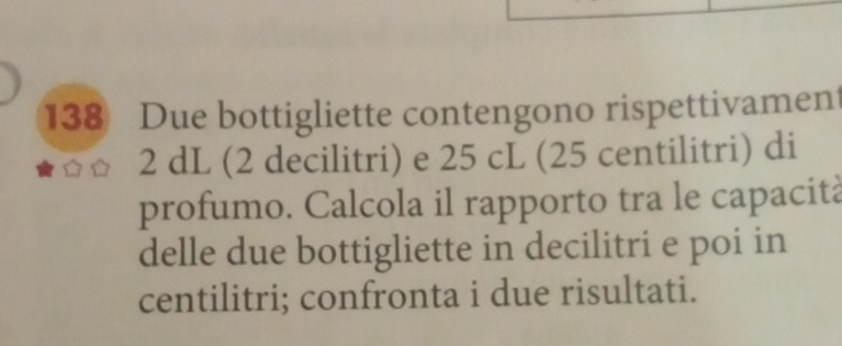 138 Due bottigliette contengono rispettivament
2 dL (2 decilitri) e 25 cL (25 centilitri) di 
profumo. Calcola il rapporto tra le capacità 
delle due bottigliette in decilitri e poi in 
centilitri; confronta i due risultati.