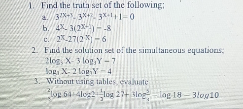 Find the truth set of the following; 
a. 3^(2X+3)-3^(X+2)-3^(X+1)+1=0
b. 4^x-3(2^(x+1))=-8
c. 2^X-27(2^(-X))=6
2. Find the solution set of the simultaneous equations;
2log _3X-3log _3Y=7
log _3X-2log _3Y=4
3. Without using tables, evaluate
 2/3 log 64+4log 2= 1/3 log 27+3log  5/3 -log 18-3log 10