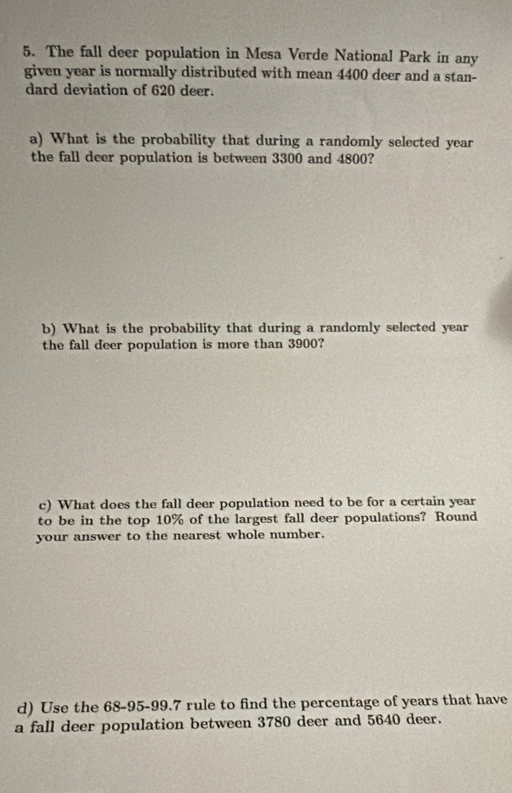 The fall deer population in Mesa Verde National Park in any 
given year is normally distributed with mean 4400 deer and a stan- 
dard deviation of 620 deer. 
a) What is the probability that during a randomly selected year
the fall deer population is between 3300 and 4800? 
b) What is the probability that during a randomly selected year
the fall deer population is more than 3900? 
c) What does the fall deer population need to be for a certain year
to be in the top 10% of the largest fall deer populations? Round 
your answer to the nearest whole number. 
d) Use the 68-95-99.7 rule to find the percentage of years that have 
a fall deer population between 3780 deer and 5640 deer.