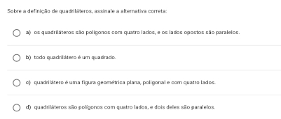 Sobre a definição de quadriláteros, assinale a alterativa correta:
a) os quadriláteros são polígonos com quatro lados, e os lados opostos são paralelos.
b) todo quadrilátero é um quadrado.
o) quadrilátero é uma figura geométrica plana, poligonal e com quatro lados.
d) quadriláteros são polígonos com quatro lados, e dois deles são paralelos.