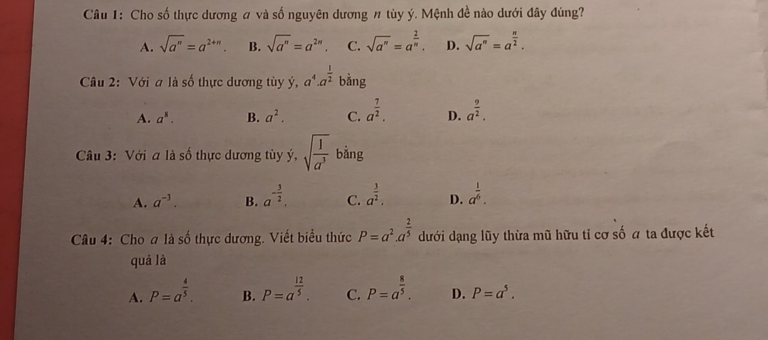 Cho số thực dương # và số nguyên dương n tùy ý. Mệnh đề nào dưới đây đúng?
A. sqrt(a^n)=a^(2+n). B. sqrt(a^n)=a^(2n) C. sqrt(a^n)=a^(frac 2)n. D. sqrt(a^n)=a^(frac n)2. 
Câu 2: Với a là số thực dương tùy ý, a^4.a^(frac 1)2 bằng
A. a^8. B. a^2. C. a^(frac 7)2. D. a^(frac 9)2. 
Câu 3: Với a là số thực dương tùy ý, sqrt(frac 1)a^3 bằng
A. a^(-3). B. a^(-frac 3)2. C. a^(frac 3)2. D. a^(frac 1)6. 
Câu 4: Cho a là số thực dương. Viết biểu thức P=a^2.a^(frac 2)5 dưới dạng lũy thừa mũ hữu tỉ cơ số a ta được kết
quả là
A. P=a^(frac 4)5. P=a^(frac 12)5. C. P=a^(frac 8)5. D. P=a^5. 
B.