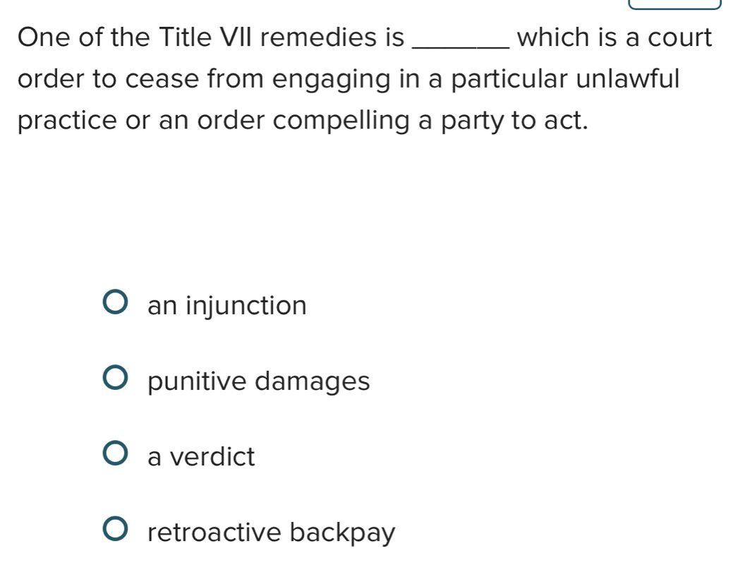 One of the Title VII remedies is _which is a court
order to cease from engaging in a particular unlawful
practice or an order compelling a party to act.
an injunction
punitive damages
a verdict
retroactive backpay