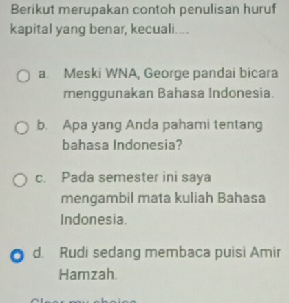 Berikut merupakan contoh penulisan huruf
kapital yang benar, kecuali....
a. Meski WNA, George pandai bicara
menggunakan Bahasa Indonesia.
b. Apa yang Anda pahami tentang
bahasa Indonesia?
c. Pada semester ini saya
mengambil mata kuliah Bahasa
Indonesia.
d. Rudi sedang membaca puisi Amir
Hamzah.