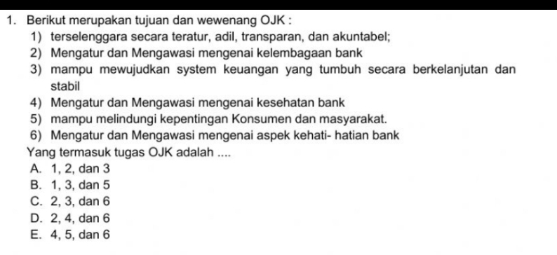 Berikut merupakan tujuan dan wewenang OJK :
1) terselenggara secara teratur, adil, transparan, dan akuntabel;
2) Mengatur dan Mengawasi mengenai kelembagaan bank
3) mampu mewujudkan system keuangan yang tumbuh secara berkelanjutan dan
stabil
4) Mengatur dan Mengawasi mengenai kesehatan bank
5) mampu melindungi kepentingan Konsumen dan masyarakat.
6) Mengatur dan Mengawasi mengenai aspek kehati- hatian bank
Yang termasuk tugas OJK adalah ....
A. 1, 2, dan 3
B. 1, 3, dan 5
C. 2, 3, dan 6
D. 2, 4, dan 6
E. 4, 5, dan 6