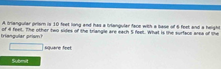 A triangular prism is 10 feet long and has a triangular face with a base of 6 feet and a height 
of 4 feet. The other two sides of the triangle are each 5 feet. What is the surface area of the 
triangular prism?
square feet
Submit