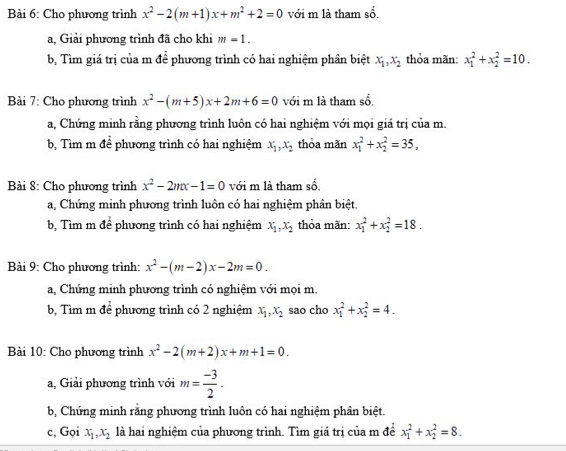 Cho phương trình x^2-2(m+1)x+m^2+2=0 với m là tham sổ,
a, Giải phương trình đã cho khi m=1.
b, Tìm giá trị của m đề phương trình có hai nghiệm phân biệt x_1,x_2 thỏa mãn: x_1^(2+x_2^2=10.
Bài 7: Cho phương trình x^2)-(m+5)x+2m+6=0 với m là tham sổ
a, Chứng minh rằng phương trình luôn có hai nghiệm với mọi giá trị của m.
40° ề phương trình có hai nghiệm x_1,x_2 thỏa mãn x_1^(2+x_2^2=35,
b. Tìm m đê
Bài 8: Cho phương trình x^2)-2mx-1=0 với m là tham số.
a, Chứng minh phương trình luôn có hai nghiệm phân biệt.
b, Tìm m để phương trình có hai nghiệm x_1,x_2 thỏa mãn: x_1^(2+x_2^2=18.
Bài 9: Cho phương trình: x^2)-(m-2)x-2m=0.
a, Chứng minh phương trình có nghiệm với mọi m.
b, Tìm m de phương trình có 2 nghiệm x_1,x_2 sao cho x_1^(2+x_2^2=4.
Bài 10: Cho phương trình x^2)-2(m+2)x+m+1=0.
a, Giải phương trình với m= (-3)/2 .
b, Chứng minh rằng phương trình luôn có hai nghiệm phân biệt.
c, Gọi x_1,x_2 là hai nghiệm của phương trình. Tìm giá trị của m đề x_1^2+x_2^2=8.