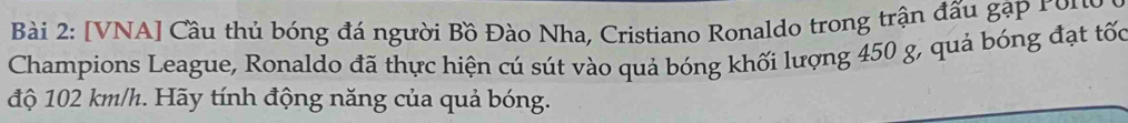 [VNA] Cầu thủ bóng đá người Bồ Đào Nha, Cristiano Ronaldo trong trận đấu gặp roro 
Champions League, Ronaldo đã thực hiện cú sút vào quả bóng khối lượng 450 g, quả bóng đạt tốc 
độ 102 km/h. Hãy tính động năng của quả bóng.