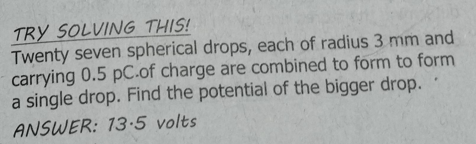 TRY SOLVING THIS! 
Twenty seven spherical drops, each of radius 3 mm and 
carrying 0.5 pC of charge are combined to form to form 
a single drop. Find the potential of the bigger drop. 
ANSWER: 13·5 volts