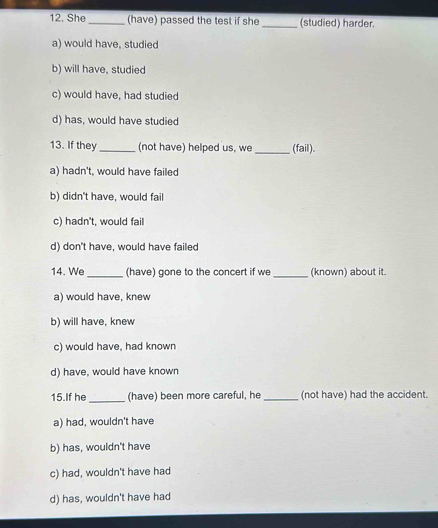 She_ (have) passed the test if she _(studied) harder.
a) would have, studied
b) will have, studied
c) would have, had studied
d) has, would have studied
13. If they_ (not have) helped us, we _(fail).
a) hadn't, would have failed
b) didn't have, would fail
c) hadn't, would fail
d) don't have, would have failed
14. We _(have) gone to the concert if we _(known) about it.
a) would have, knew
b) will have, knew
c) would have, had known
d) have, would have known
15.If he _(have) been more careful, he _(not have) had the accident.
a) had, wouldn't have
b) has, wouldn't have
c) had, wouldn't have had
d) has, wouldn't have had