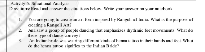 Activity 5: Situational Analysis 
Directions: Read and answer the situations below. Write your answer on your notebook 
1. You are going to create an art form inspired by Rangoli of India. What is the purpose of 
creating a Rangoli Art? 
2. Ana saw a group of people dancing that emphasizes rhythmic feet movements. What do 
these type of cance convey? 
3. An Indian bride was wearing different kinds of henna tattoo in their hands and feet. What 
do the henna tattoo signifies to the Indian Bride?