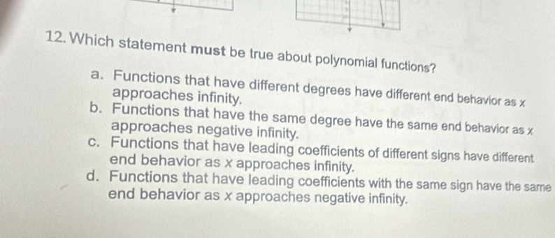 Which statement must be true about polynomial functions?
a. Functions that have different degrees have different end behavior as x
approaches infinity.
b. Functions that have the same degree have the same end behavior as x
approaches negative infinity.
c. Functions that have leading coefficients of different signs have different
end behavior as x approaches infinity.
d. Functions that have leading coefficients with the same sign have the same
end behavior as x approaches negative infinity.