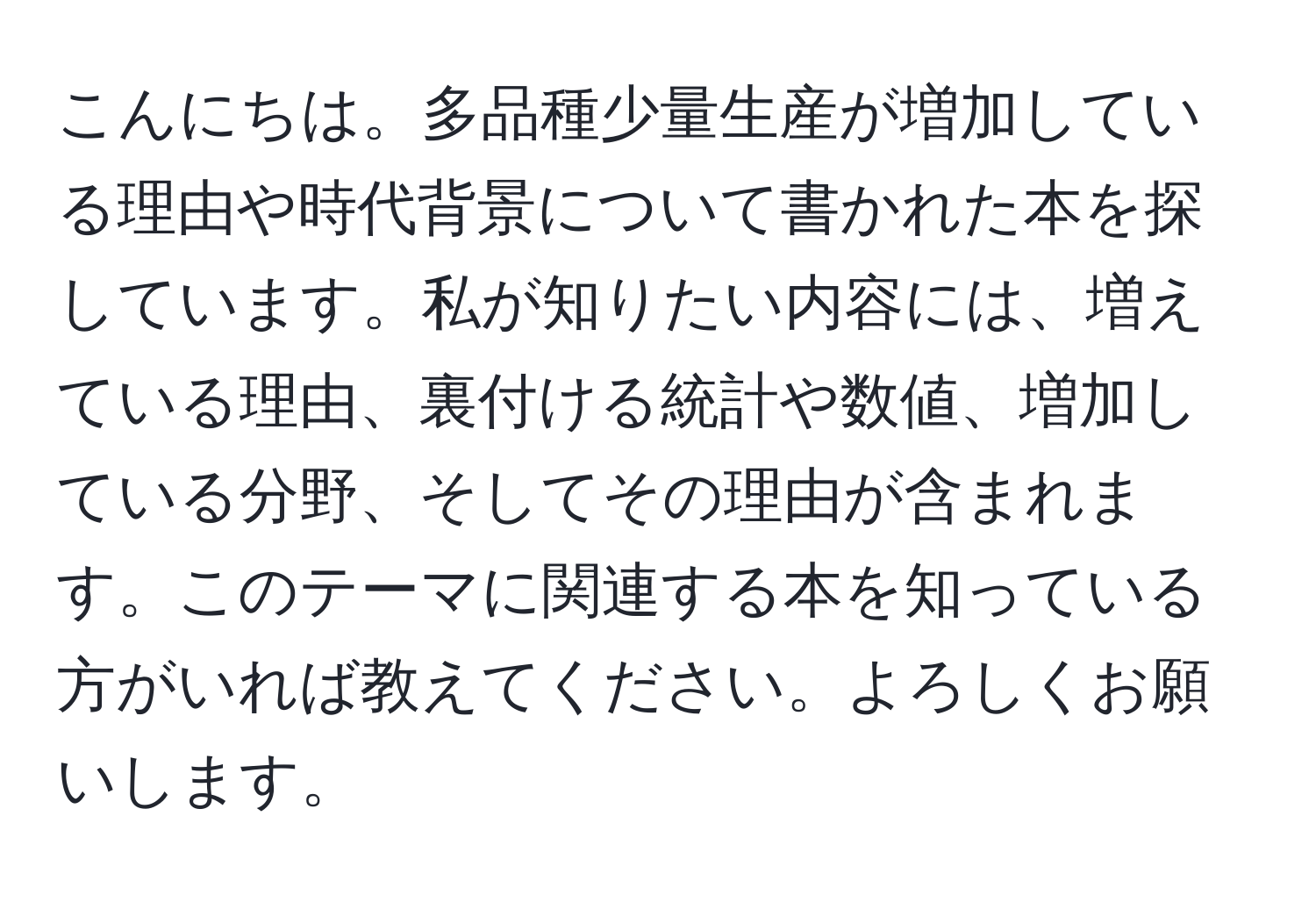 こんにちは。多品種少量生産が増加している理由や時代背景について書かれた本を探しています。私が知りたい内容には、増えている理由、裏付ける統計や数値、増加している分野、そしてその理由が含まれます。このテーマに関連する本を知っている方がいれば教えてください。よろしくお願いします。