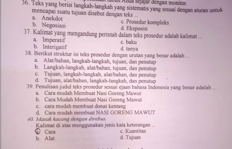 tubun Anda sejajar déngan monitor.
36. Teks yang berisi langkah-langkah yang sistematis yang sesuai dengan aturan untuk
mencapai suatu tujuan disebut dengan teks ...
a. Anekdot c. Prosedur kompleks
b. Negosiasi d. Eksposisi
37. Kalimat yang mengandung perintah dalam teks prosedur adalah kalimat ...
a. Imperatif c. baku
b. Interigatif d. tanya
38. Berikut struktur isi teks prosedur dengan urutan yang benar adalah ...
a. Alat/bahan, langkah-langkah, tujuan, dan penutup
b. Langkah-langkah, alat/bahan, tujuan, dan penutup
c. Tujuan, langkah-langkah, alat/bahan, dan penutup
d. Tujuan, alat/bahan, langkah-langkah, dan penutup
39. Penulisan judul teks prosedur sesuai ejaan bahasa Indonesia yang benar adalah ...
a. Cara mudah Membuat Nasi Goreng Mawut
b. Cara Mudah Membuat Nasi Goreng Mawut
c. cara mudah membuat donat kentang
d. Cara mudah membuat NASI GORENG MAWUT
40. Masak kacang dengan direbus.
Kalimat di atas menggunakan jenis kata keterangan ...
① Cara c. Kuantitas
b. Alat d. Tujuan