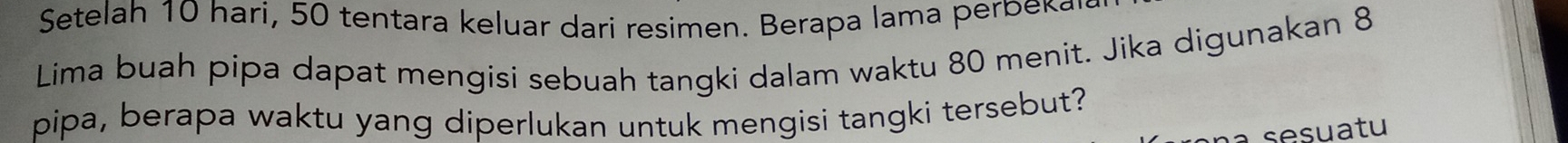 Setelah 10 hari, 50 tentara keluar dari resimen. Berapa lama perbeka 
Lima buah pipa dapat mengisi sebuah tangki dalam waktu 80 menit. Jika digunakan 8
pipa, berapa waktu yang diperlukan untuk mengisi tangki tersebut? 
a sesuatu