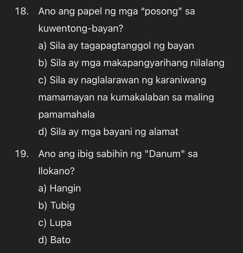 Ano ang papel ng mga “posong” sa
kuwentong-bayan?
a) Sila ay tagapagtanggol ng bayan
b) Sila ay mga makapangyarihang nilalang
c) Sila ay naglalarawan ng karaniwang
mamamayan na kumakalaban sa maling
pamamahala
d) Sila ay mga bayani ng alamat
19. Ano ang ibig sabihin ng "Danum" sa
Ilokano?
a) Hangin
b) Tubig
c) Lupa
d) Bato