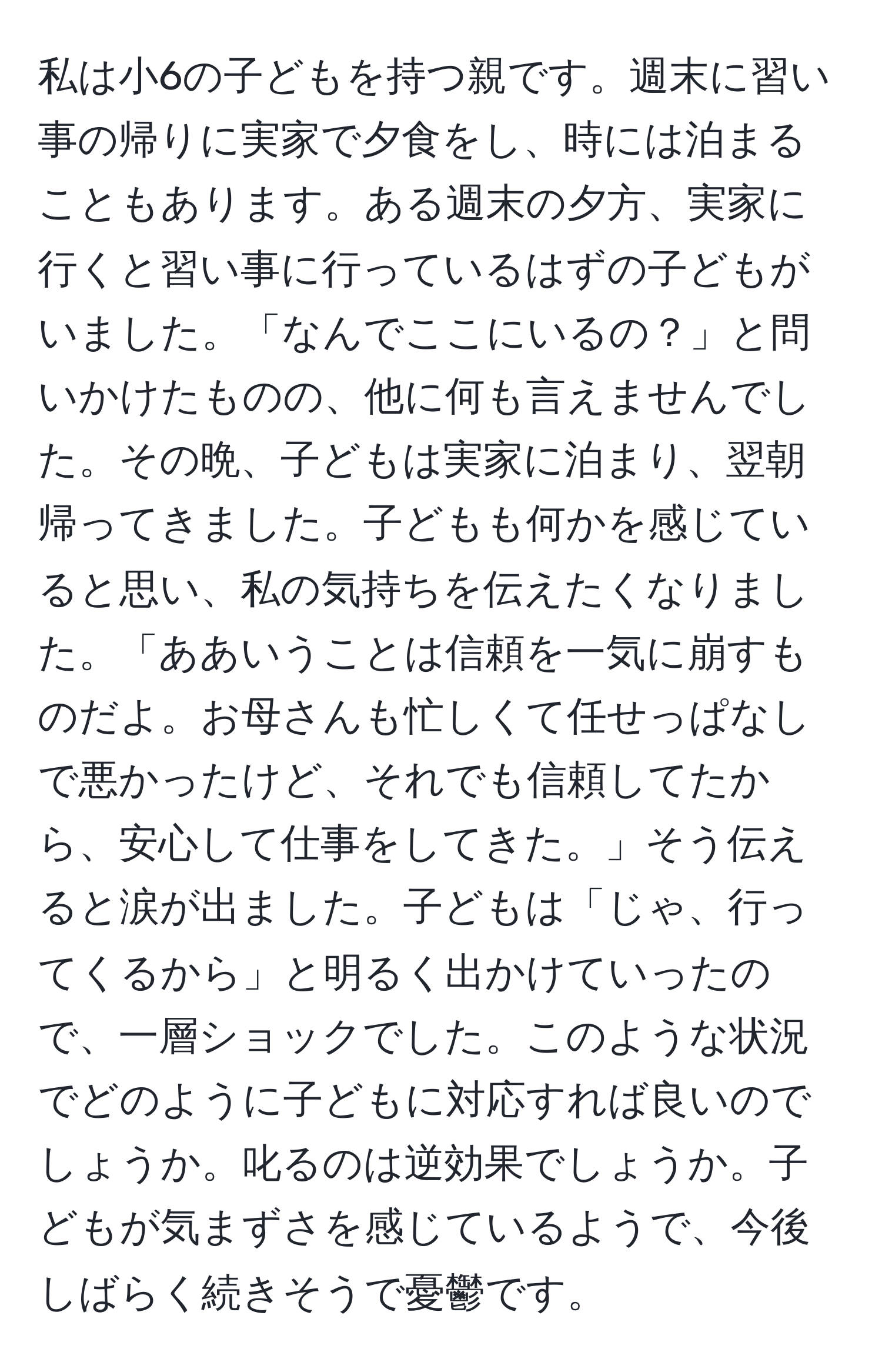 私は小6の子どもを持つ親です。週末に習い事の帰りに実家で夕食をし、時には泊まることもあります。ある週末の夕方、実家に行くと習い事に行っているはずの子どもがいました。「なんでここにいるの？」と問いかけたものの、他に何も言えませんでした。その晩、子どもは実家に泊まり、翌朝帰ってきました。子どもも何かを感じていると思い、私の気持ちを伝えたくなりました。「ああいうことは信頼を一気に崩すものだよ。お母さんも忙しくて任せっぱなしで悪かったけど、それでも信頼してたから、安心して仕事をしてきた。」そう伝えると涙が出ました。子どもは「じゃ、行ってくるから」と明るく出かけていったので、一層ショックでした。このような状況でどのように子どもに対応すれば良いのでしょうか。叱るのは逆効果でしょうか。子どもが気まずさを感じているようで、今後しばらく続きそうで憂鬱です。