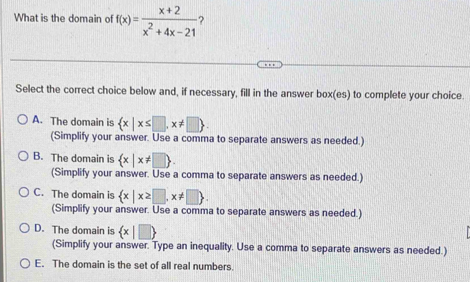 What is the domain of f(x)= (x+2)/x^2+4x-21  ?
Select the correct choice below and, if necessary, fill in the answer box(es) to complete your choice.
A. The domain is  x|x≤ □ ,x!= □ . 
(Simplify your answer. Use a comma to separate answers as needed.)
B. The domain is  x|x!= □ . 
(Simplify your answer. Use a comma to separate answers as needed.)
C. The domain is  x|x≥ □ ,x!= □ . 
(Simplify your answer. Use a comma to separate answers as needed.)
D. The domain is  x|□ 
(Simplify your answer. Type an inequality. Use a comma to separate answers as needed.)
E. The domain is the set of all real numbers.