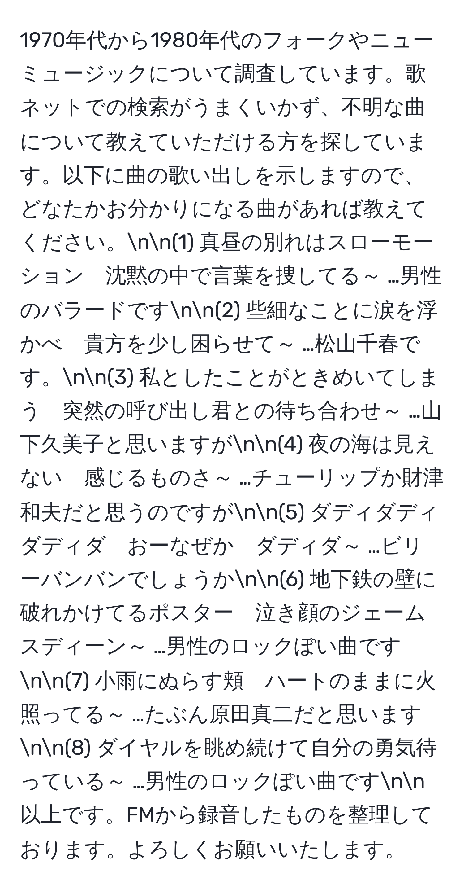 1970年代から1980年代のフォークやニューミュージックについて調査しています。歌ネットでの検索がうまくいかず、不明な曲について教えていただける方を探しています。以下に曲の歌い出しを示しますので、どなたかお分かりになる曲があれば教えてください。nn(1) 真昼の別れはスローモーション　沈黙の中で言葉を捜してる～ …男性のバラードですnn(2) 些細なことに涙を浮かべ　貴方を少し困らせて～ …松山千春です。nn(3) 私としたことがときめいてしまう　突然の呼び出し君との待ち合わせ～ …山下久美子と思いますがnn(4) 夜の海は見えない　感じるものさ～ …チューリップか財津和夫だと思うのですがnn(5) ダディダディダディダ　おーなぜか　ダディダ～ …ビリーバンバンでしょうかnn(6) 地下鉄の壁に破れかけてるポスター　泣き顔のジェームスディーン～ …男性のロックぽい曲ですnn(7) 小雨にぬらす頬　ハートのままに火照ってる～ …たぶん原田真二だと思いますnn(8) ダイヤルを眺め続けて自分の勇気待っている～ …男性のロックぽい曲ですnn以上です。FMから録音したものを整理しております。よろしくお願いいたします。