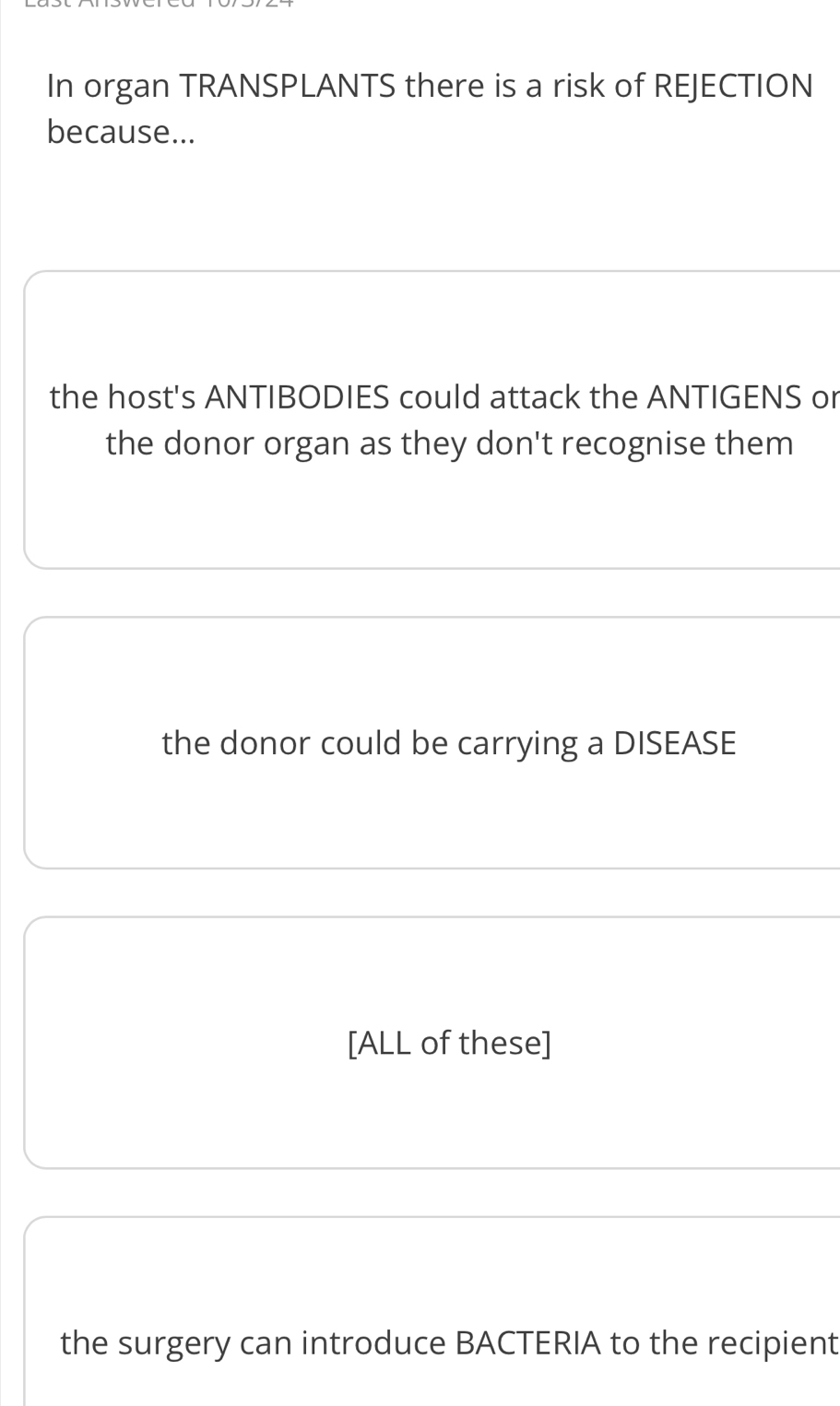 In organ TRANSPLANTS there is a risk of REJECTION
because...
the host's ANTIBODIES could attack the ANTIGENS or
the donor organ as they don't recognise them
the donor could be carrying a DISEASE
[ALL of these]
the surgery can introduce BACTERIA to the recipient