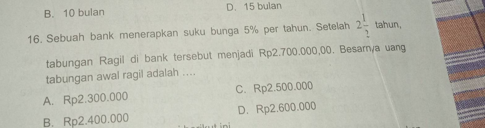 B. 10 bulan D. 15 bulan
tahun,
16. Sebuah bank menerapkan suku bunga 5% per tahun. Setelah 2 1/2 . 
tabungan Ragil di bank tersebut menjadi Rp2.700.000,00. Besarnya uang
tabungan awal ragil adalah ....
A. Rp2.300.000 C. Rp2.500.000
B. Rp2.400.000 D. Rp2.600.000