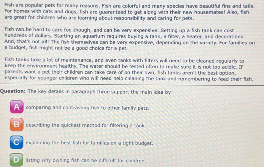 Fish are popular pets for many reasons. Fish are colorful and many species have beautiful fins and tails.
For homes with cats and dogs, fish are guaranteed to get along with their new housemates! Also, fish
are great for children who are learning about responsibility and caring for pets.
Fish can be hard to care for, though, and can be very expensive. Setting up a fish tank can cost
hundreds of dollars. Starting an aquarium requires buying a tank, a filter, a heater, and decorations.
And, that's not all! The fish themselves can be very expensive, depending on the variety. For families on
a budget, fish might not be a good choice for a pet.
Fish tanks take a lot of maintenance, and even tanks with filters will need to be cleaned regularly to
keep the environment healthy. The water should be tested often to make sure it is not too acidic. If
parents want a pet their children can take care of on their own, fish tanks aren’t the best option,
especially for younger children who will need help cleaning the tank and remembering to feed their fish.
Question: The key details in paragraph three support the main idea by
A comparing and contrasting fish to other family pets.
describing the quickest method for filtering a tank.
€ explaining the best fish for families on a tight budget.
D listing why owning fish can be difficult for children.