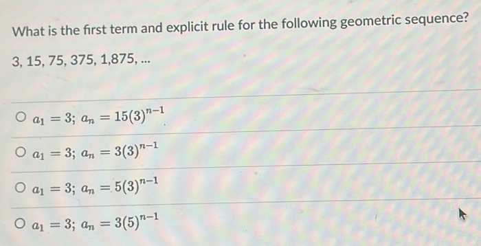 What is the frst term and explicit rule for the following geometric sequence?
3, 15, 75, 375, 1, 875, ...
a_1=3; a_n=15(3)^n-1
a_1=3; a_n=3(3)^n-1
a_1=3; a_n=5(3)^n-1
a_1=3; a_n=3(5)^n-1