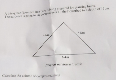 A triangular flowerbed in a park is being prepared for planting bulbs. 
The gardener is going to lay compost over all the flowerbed to a depth of 12cm
Diagram not drawn to scale 
Calculate the volume of compost required.