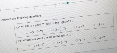 10
5
0. 5
-10
Answer the following questions.
(a) Which is a point 7 units to the right of 3 ?
3+7 。 -3+7
-3+(-7)
3+(-7)
。 -3+7
(b) Which is a point 7 units to the left of 3 ?
3+(-7)
3+7
-3+(-7)