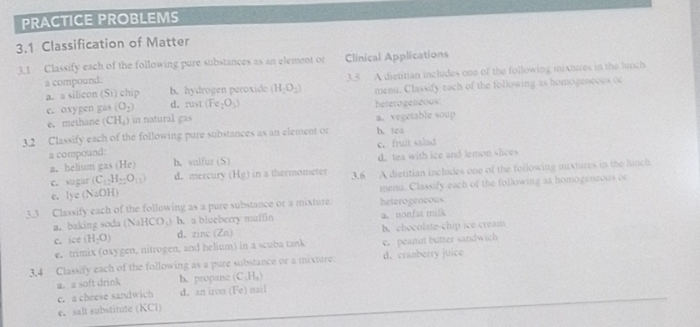 PRACTICE PROBLEMS
3.1 Classification of Matter
3.1 Classify each of the following pure substances as an element or Clinical Applications
a. a silicon S_1 ) chip b. hydrogen peroxide (H_2O_2) 3.5 A dietitian includes one of the following mixtures in the lunch
a compound:
e. oxygen gas (O_2) d. rust (Fe_2O_3) menu. Classify each of the following as homogeneous or
e. methane (CH_4) ) in natural gas heterogeneoust
a. vegetable soup
3.2 Classify each of the following pure substances as an element or b. tea
a compound: c. fruit salad
a. helium gas (He) b. sulfur (S) d. tea with ice and lemon slices
c. sugar (C_12H_22O_11) d. mercury (Hg) in a thermometer 3.6 A dietitian includes one of the following mixtures in the lunch
e. lye(NaOH) menu. Classify each of the following as homogeneous or
3.3 Classify each of the following as a pure substance or a mixture: heterogeneous:
a. baking soda (NaHCO_3) b. a blueberry muffin a. nonfat milk
c. ice (H_2O) d. zinc (Zn) b. chocolate-chip ice cream
e. trimix (oxygen, nitrogen, and helium) in a scuba tank c. peanut butter sandwich
3.4 Classify each of the following as a pure substance or a mixture: d. cranberry juice
a.a soft drink b. propane (C_3H_4)
c. a cheese sandwich d. an iron (Fe) nail
e. salt substitute (KCl)