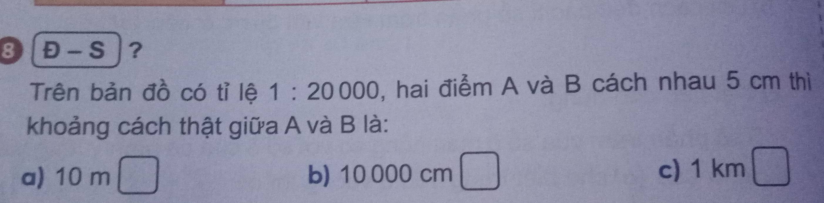 8 Đ - S ？
Trên bản đồ có tỉ lệ 1:20000 , hai điểm A và B cách nhau 5 cm thì
khoảng cách thật giữa A và B là:
a) 10 m b) 10 000 cm
c) 1 km