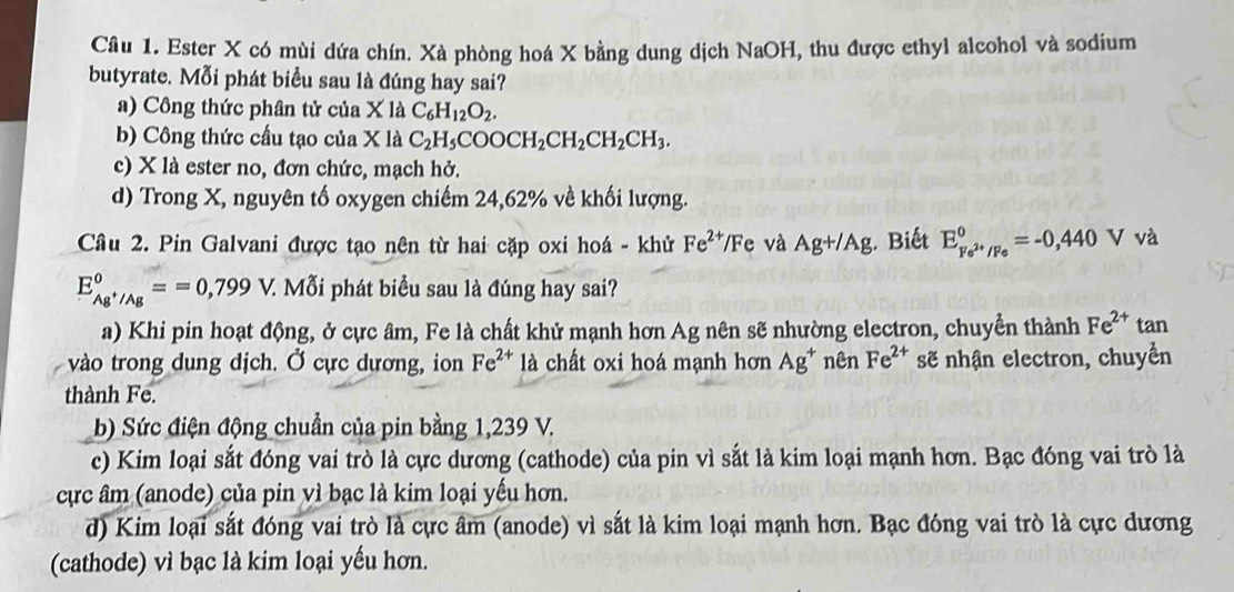 Ester X có mùi dứa chín. Xà phòng hoá X bằng dung dịch NaOH, thu được ethyl alcohol và sodium
butyrate. Mỗi phát biểu sau là đúng hay sai?
a) Công thức phân tử của X là C_6H_12O_2.
b) Công thức cầu tạo của X là C_2H_5COOCH_2CH_2CH_2CH_3.
c) X là ester no, đơn chức, mạch hở.
d) Trong X, nguyên tố oxygen chiếm 24,62% về khối lượng.
Câu 2. Pin Galvani được tạo nên từ hai cặp oxi hoá - khử Fe^(2+)/F e và Ag+/Ag. Biết E_Fe^(2+)/Fe°=-0,440Vva
E_Ag^+/Ag°==0,799V. V. Mỗi phát biểu sau là đúng hay sai?
a) Khi pin hoạt động, ở cực âm, Fe là chất khử mạnh hơn Ag nên sẽ nhường electron, chuyển thành Fe^(2+) tan
vào trong dung djch. Ở cực dương, ion Fe^(2+) là chất oxi hoá mạnh hơn Ag^+ nên Fe^(2+) sẽ nhận electron, chuyền
thành Fe.
b) Sức điện động chuẩn của pin bằng 1,239 V.
c) Kim loại sắt đóng vai trò là cực dương (cathode) của pin vì sắt là kim loại mạnh hơn. Bạc đóng vai trò là
ực âm (anode) của pin vì bạc là kim loại yếu hơn.
d) Kim loại sắt đóng vai trò là cực âm (anode) vì sắt là kim loại mạnh hơn. Bạc đóng vai trò là cực dương
(cathode) vì bạc là kim loại yếu hơn.